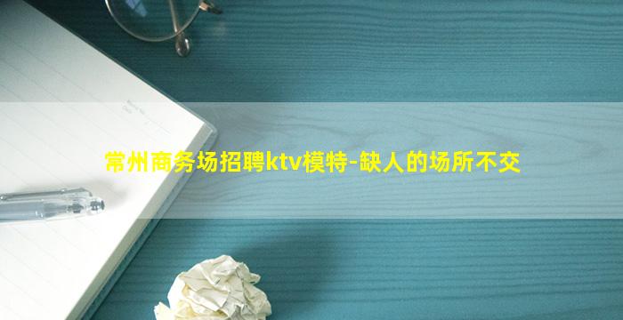 常州商务场招聘ktv模特-缺人的场所不交